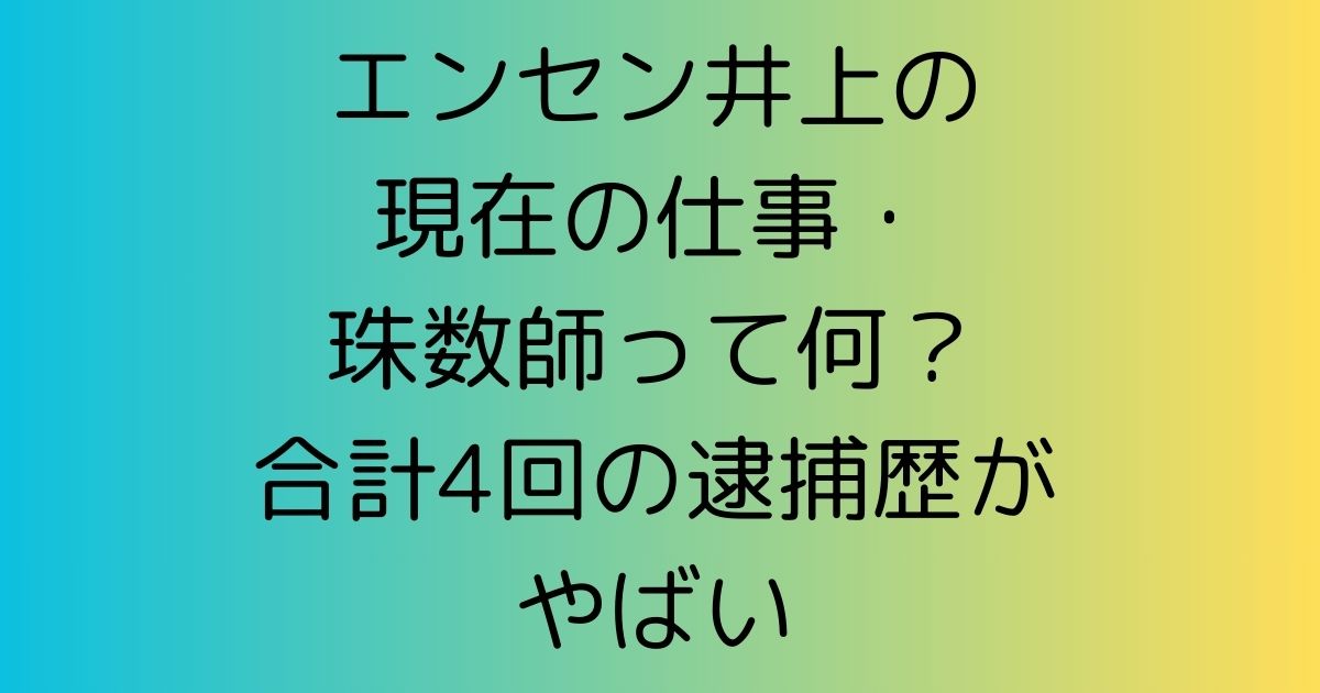 エンセン井上の現在の仕事・珠数師って何？合計4回の逮捕歴がやばい