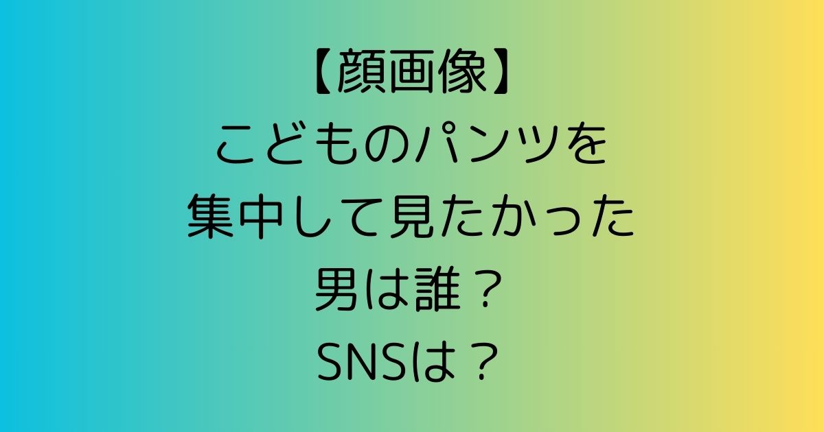 【顔画像】こどものパンツを集中して見たかった男は誰？SNSは？