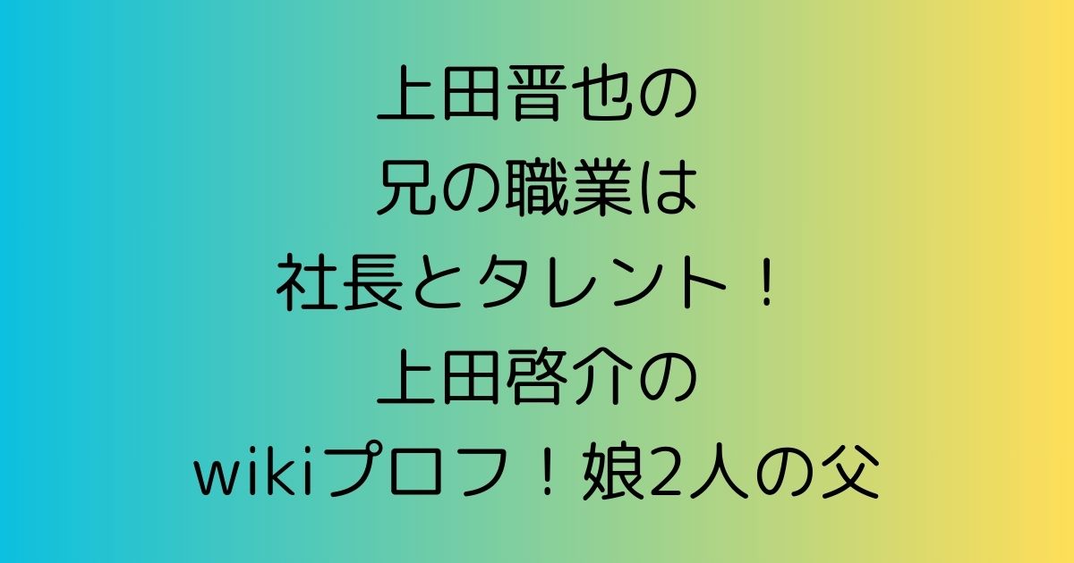 上田晋也の兄の職業は社長とタレント！啓介のwikiプロフ！娘2人の父