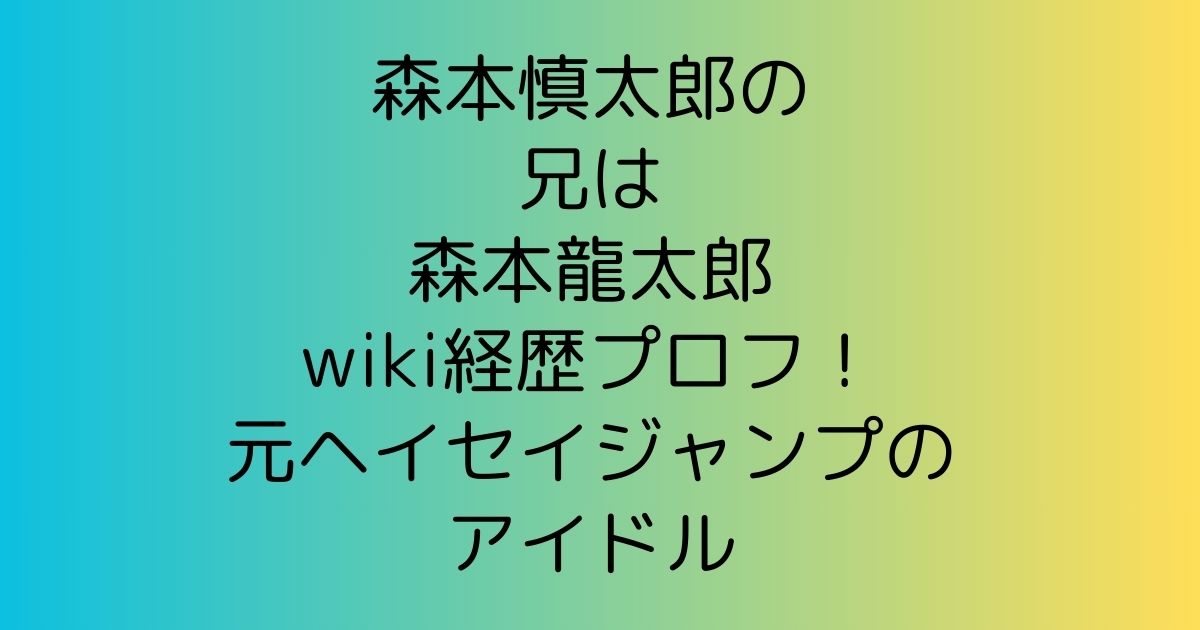 森本慎太郎の兄は森本龍太郎wiki経歴プロフ！元ヘイセイジャンプのアイドル