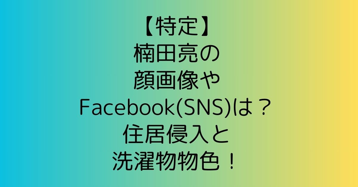 【特定】楠田亮の顔画像やFacebook(SNS)は？住居侵入と洗濯物物色！