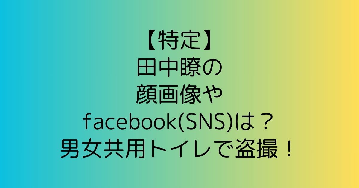 【特定】田中瞭の顔画像やfacebook(SNS)は？男女共用トイレで盗撮！