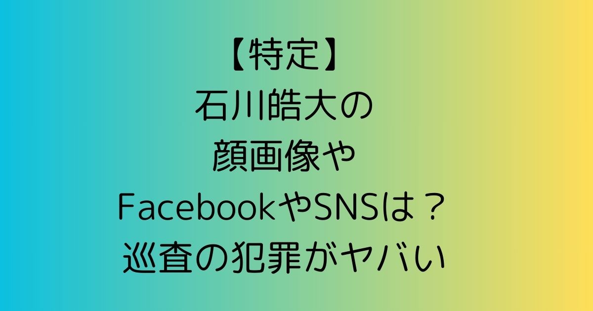 【特定】石川皓大の顔画像やFacebookやSNSは？巡査の犯罪がヤバイ