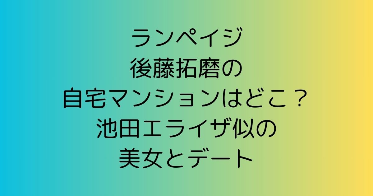 ランペイジ後藤拓磨の自宅マンションはどこ？池田エライザ似の美女とデート