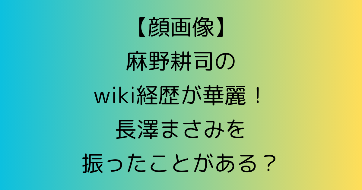 【顔画像】麻野耕司のwiki経歴が華麗！長澤まさみを振ったことがある？