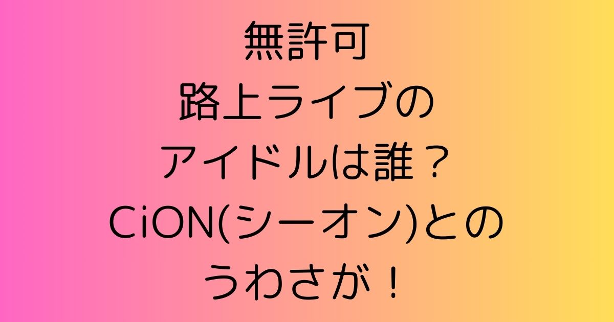 無許可路上ライブのアイドルは誰？CiON(シーオン)とのうわさが！