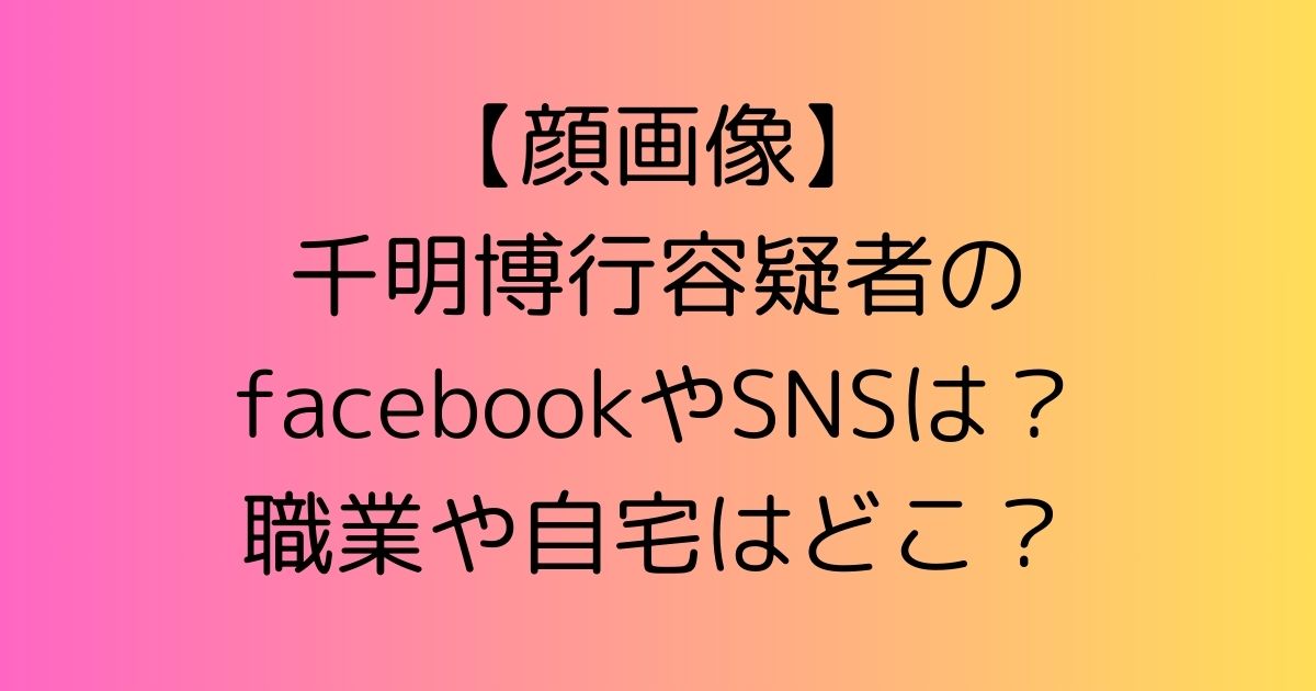 【顔画像】千明博行容疑者のfacebookやSNSは？職業や自宅はどこ？