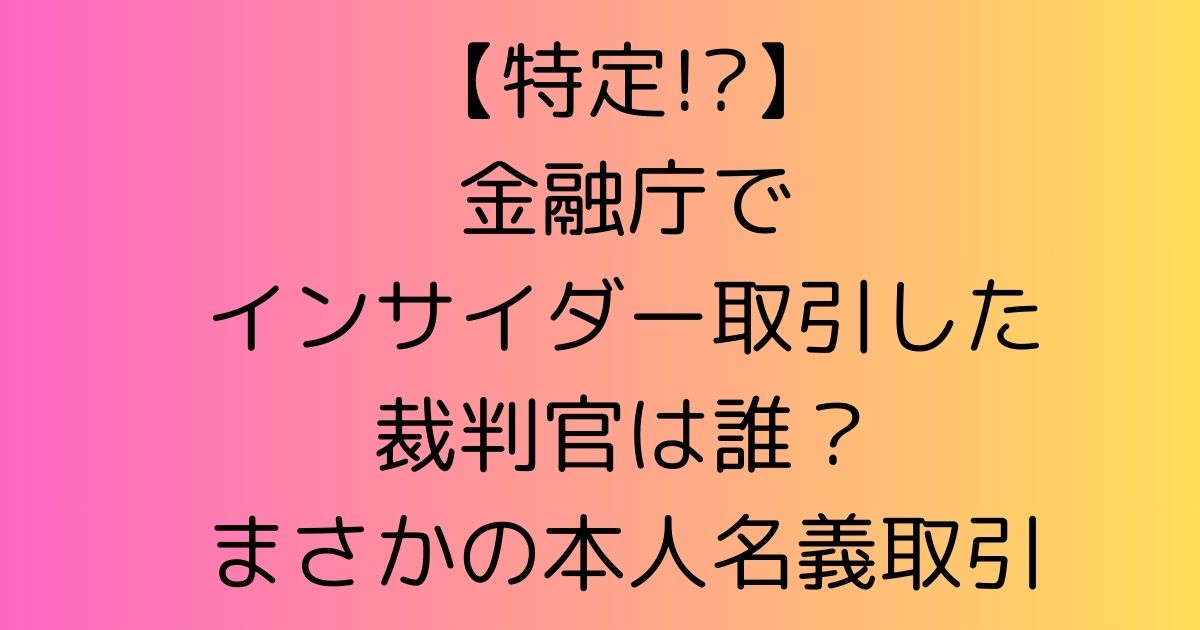 【特定!?】金融庁でインサイダー取引した裁判官は誰？まさかの本人名義取引