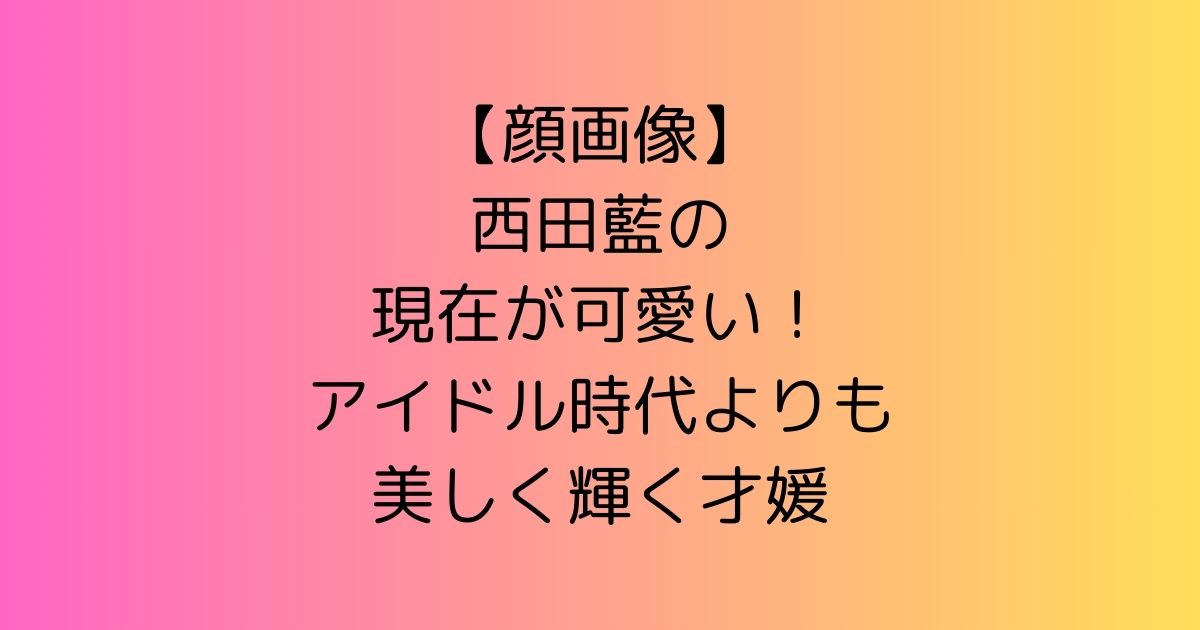 【顔画像】西田藍の現在が可愛い！アイドル時代よりも美しく輝く才媛