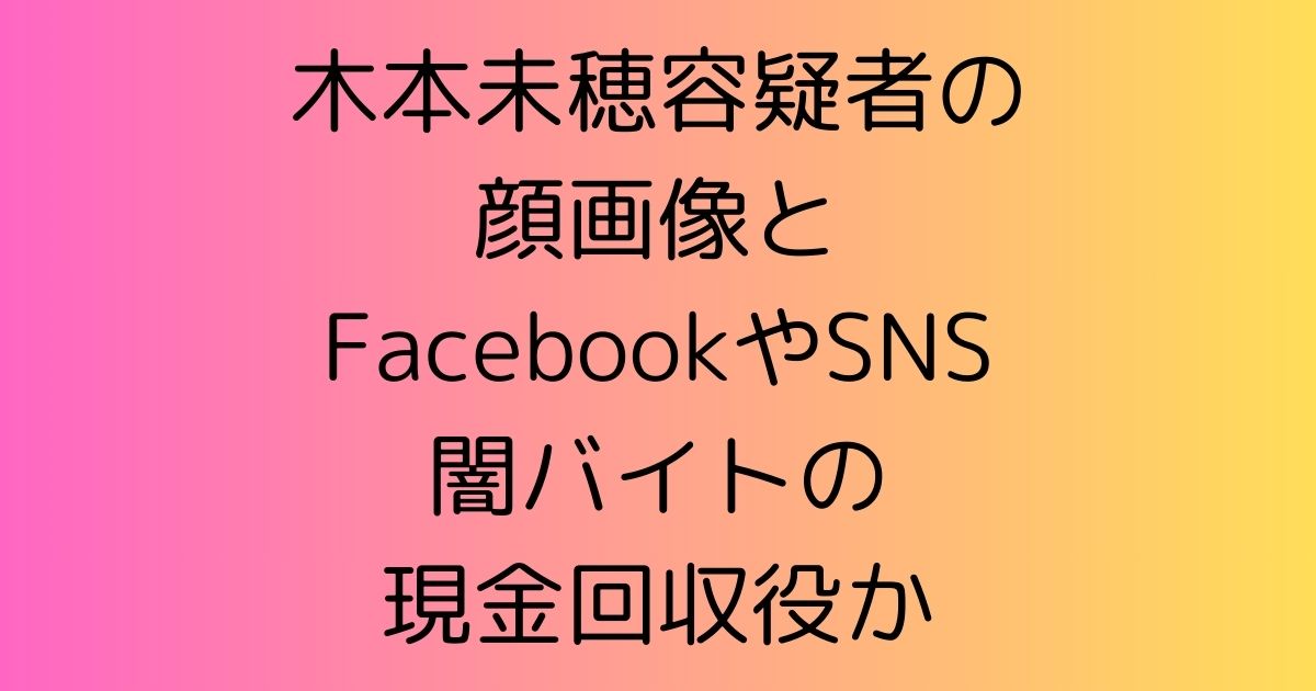 木本未穂容疑者の顔画像とFacebookやSNS|闇バイトの現金回収役か