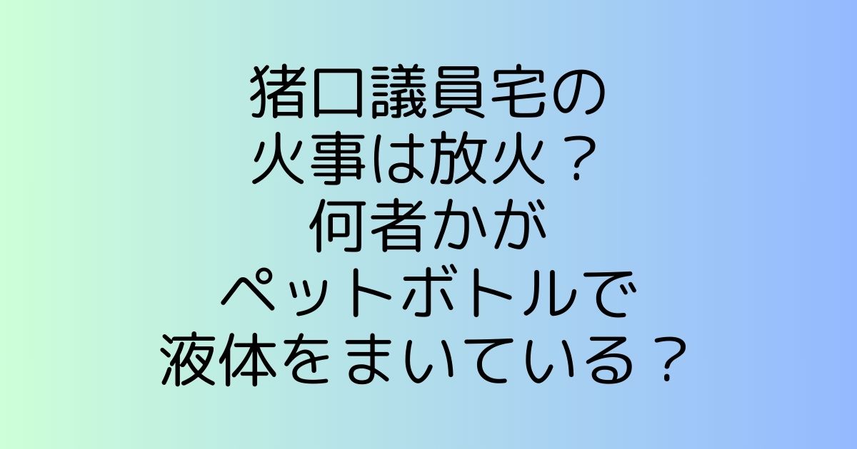 猪口議員宅の火事は放火!?何者かがペットボトルで液体をまいている？