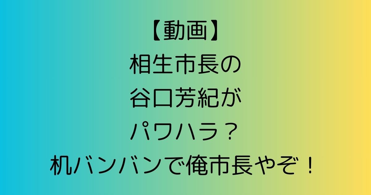 【動画】相生市長の谷口芳紀がパワハラ？机バンバンで俺市長やぞ！